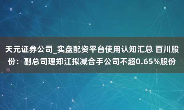 天元证券公司_实盘配资平台使用认知汇总 百川股份：副总司理郑江拟减合手公司不超0.65%股份
