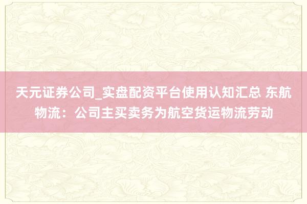 天元证券公司_实盘配资平台使用认知汇总 东航物流：公司主买卖务为航空货运物流劳动