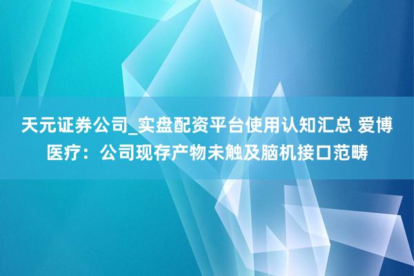 天元证券公司_实盘配资平台使用认知汇总 爱博医疗：公司现存产物未触及脑机接口范畴