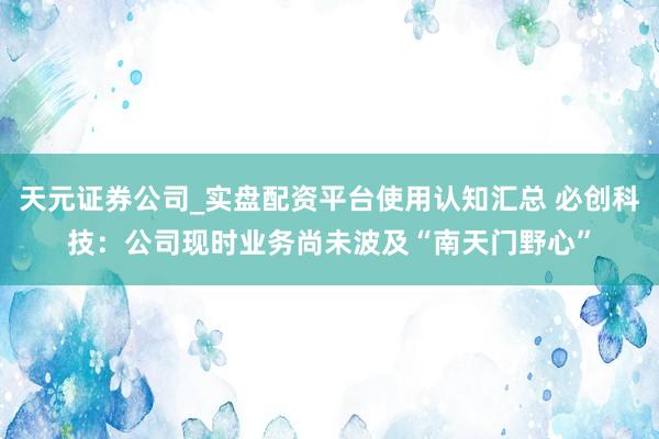 天元证券公司_实盘配资平台使用认知汇总 必创科技：公司现时业务尚未波及“南天门野心”