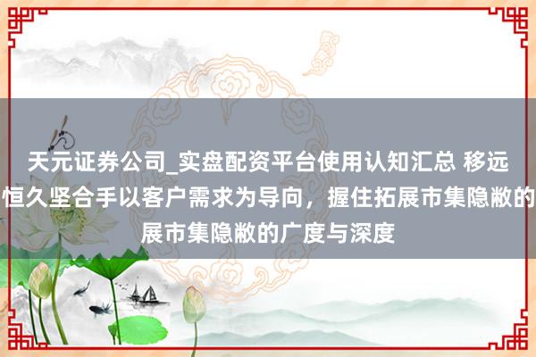 天元证券公司_实盘配资平台使用认知汇总 移远通讯：公司恒久坚合手以客户需求为导向，握住拓展市集隐敝的广度与深度