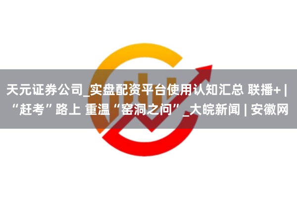 天元证券公司_实盘配资平台使用认知汇总 联播+ | “赶考”路上 重温“窑洞之问”_大皖新闻 | 安徽网