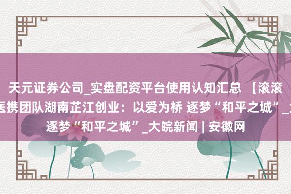 天元证券公司_实盘配资平台使用认知汇总 【滚滚两岸潮】台青牙医携团队湖南芷江创业：以爱为桥 逐梦“和平之城”_大皖新闻 | 安徽网