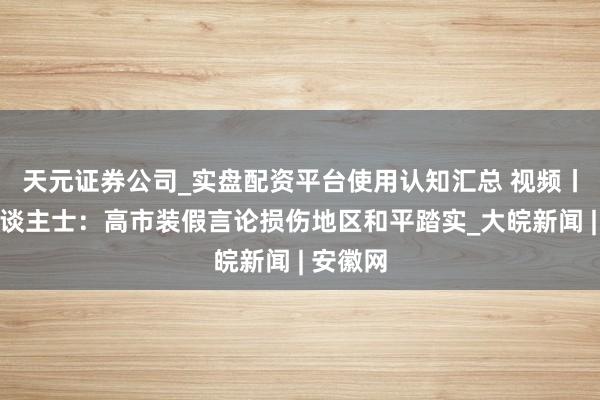 天元证券公司_实盘配资平台使用认知汇总 视频丨多国东谈主士：高市装假言论损伤地区和平踏实_大皖新闻 | 安徽网