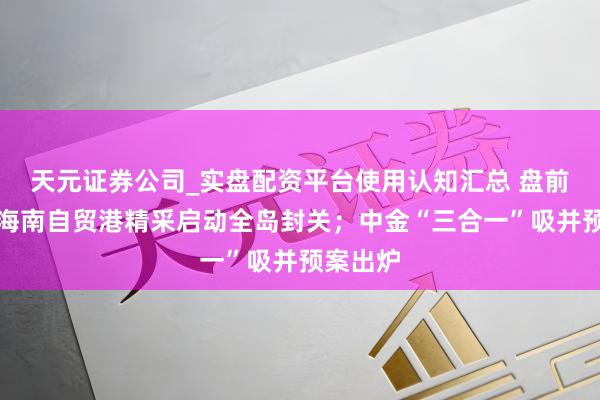 天元证券公司_实盘配资平台使用认知汇总 盘前必读丨海南自贸港精采启动全岛封关；中金“三合一”吸并预案出炉