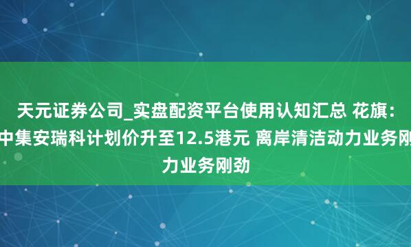 天元证券公司_实盘配资平台使用认知汇总 花旗：升中集安瑞科计划价升至12.5港元 离岸清洁动力业务刚劲