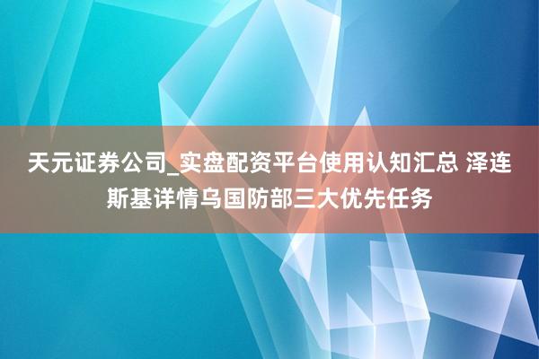 天元证券公司_实盘配资平台使用认知汇总 泽连斯基详情乌国防部三大优先任务