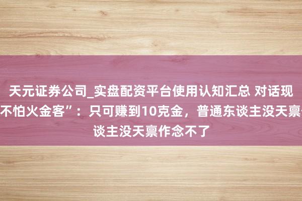天元证券公司_实盘配资平台使用认知汇总 对话现代“真金不怕火金客”：只可赚到10克金，普通东谈主没天禀作念不了