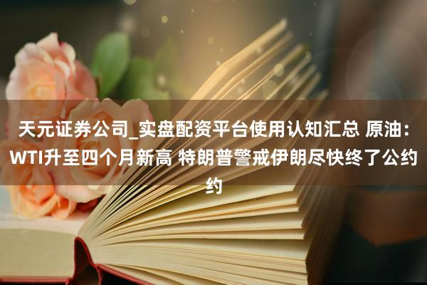 天元证券公司_实盘配资平台使用认知汇总 原油：WTI升至四个月新高 特朗普警戒伊朗尽快终了公约
