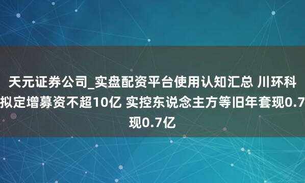 天元证券公司_实盘配资平台使用认知汇总 川环科技拟定增募资不超10亿 实控东说念主方等旧年套现0.7亿