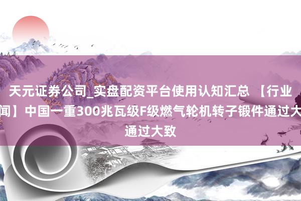 天元证券公司_实盘配资平台使用认知汇总 【行业新闻】中国一重300兆瓦级F级燃气轮机转子锻件通过大致