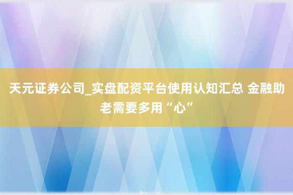 天元证券公司_实盘配资平台使用认知汇总 金融助老需要多用“心”