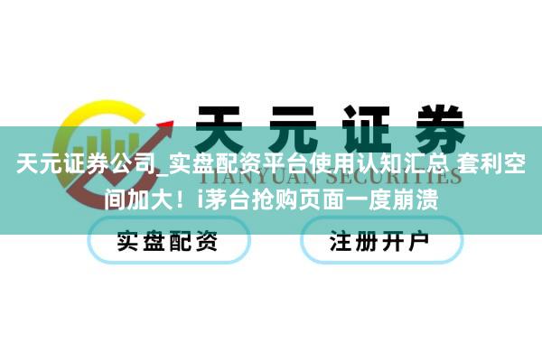 天元证券公司_实盘配资平台使用认知汇总 套利空间加大！i茅台抢购页面一度崩溃