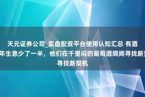 天元证券公司_实盘配资平台使用认知汇总 有酒商6年生意少了一半，他们在千里闷的葡萄酒阛阓寻找新契机