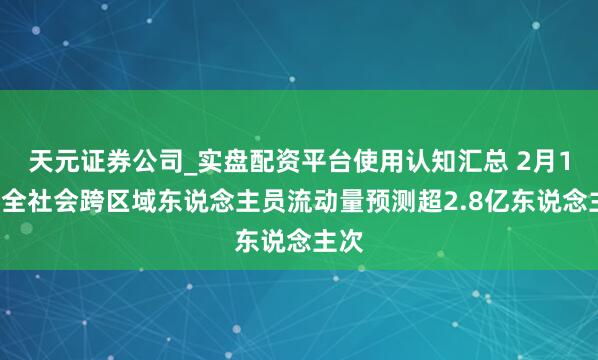天元证券公司_实盘配资平台使用认知汇总 2月13日全社会跨区域东说念主员流动量预测超2.8亿东说念主次