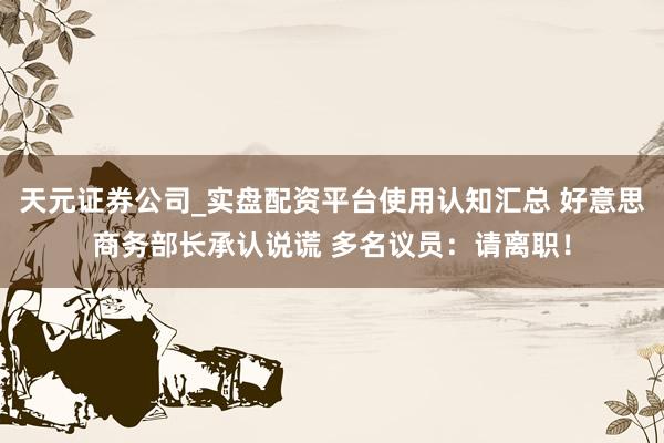 天元证券公司_实盘配资平台使用认知汇总 好意思商务部长承认说谎 多名议员：请离职！