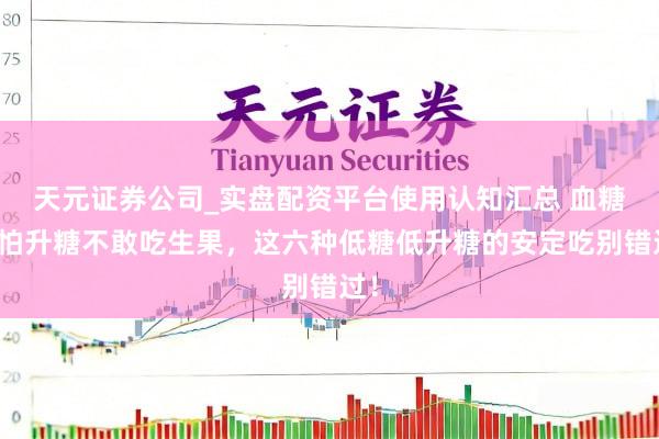天元证券公司_实盘配资平台使用认知汇总 血糖高怕升糖不敢吃生果，这六种低糖低升糖的安定吃别错过！