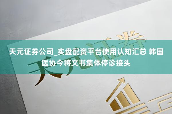 天元证券公司_实盘配资平台使用认知汇总 韩国医协今将文书集体停诊接头