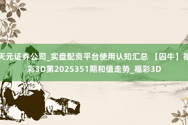 天元证券公司_实盘配资平台使用认知汇总 【囚牛】福彩3D第2025351期和值走势_福彩3D